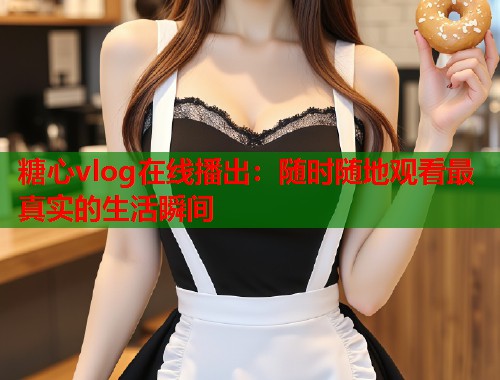 糖心vlog在线播出：随时随地观看最真实的生活瞬间