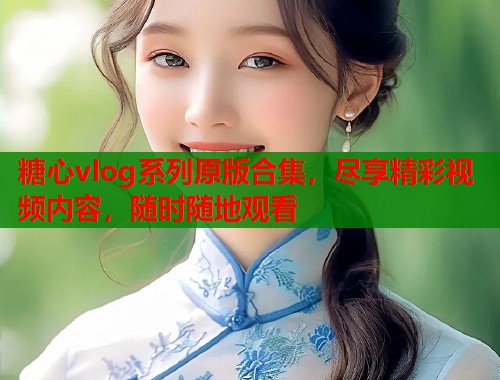 糖心vlog系列原版合集，尽享精彩视频内容，随时随地观看