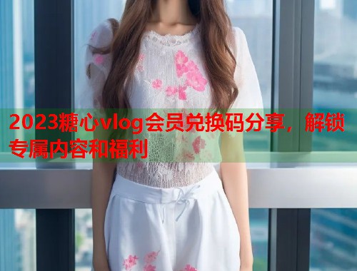 2023糖心vlog会员兑换码分享，解锁专属内容和福利