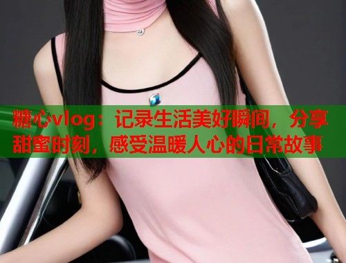 糖心vlog：记录生活美好瞬间，分享甜蜜时刻，感受温暖人心的日常故事