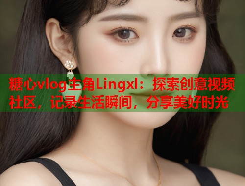 糖心vlog主角Lingxl：探索创意视频社区，记录生活瞬间，分享美好时光