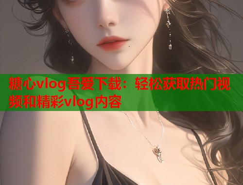 糖心vlog吾爱下载：轻松获取热门视频和精彩vlog内容