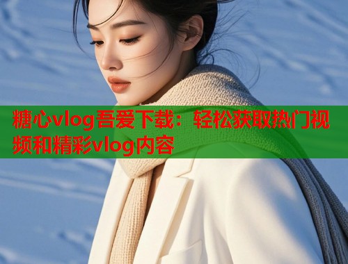 糖心vlog吾爱下载：轻松获取热门视频和精彩vlog内容