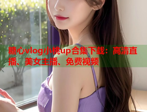 糖心vlog小桃up合集下载：高清直播、美女主播、免费视频