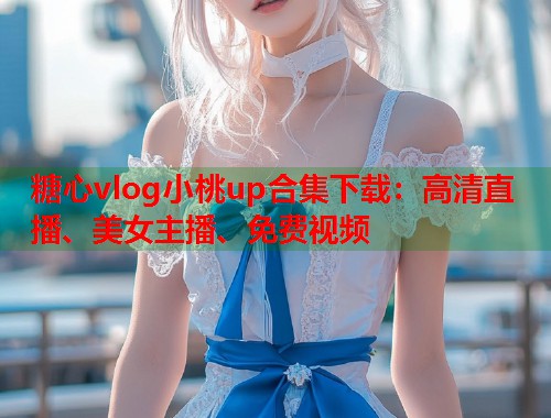 糖心vlog小桃up合集下载：高清直播、美女主播、免费视频