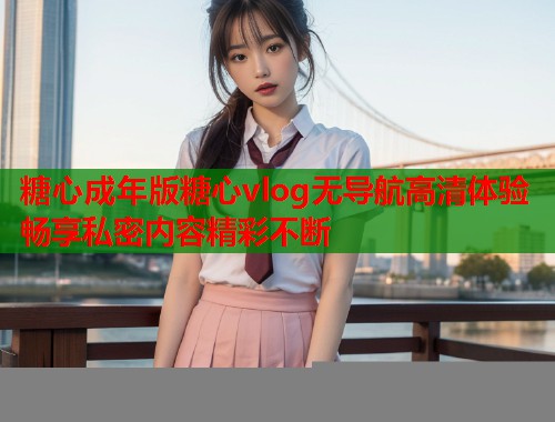 糖心成年版糖心vlog无导航高清体验畅享私密内容精彩不断