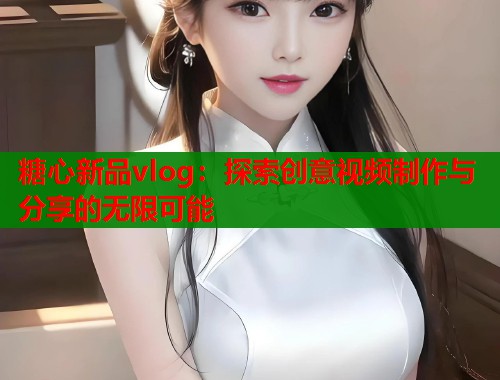 糖心新品vlog：探索创意视频制作与分享的无限可能