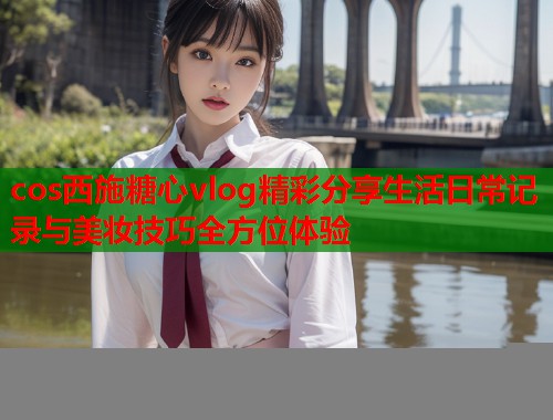 cos西施糖心vlog精彩分享生活日常记录与美妆技巧全方位体验