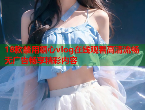 18款禁用糖心vlog在线观看高清流畅无广告畅享精彩内容