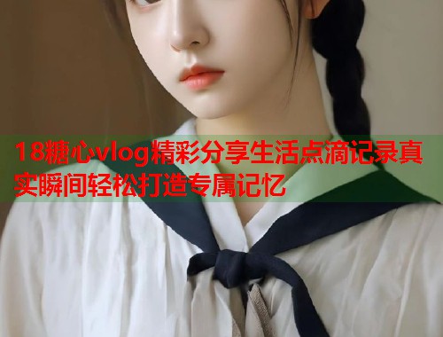 18糖心vlog精彩分享生活点滴记录真实瞬间轻松打造专属记忆