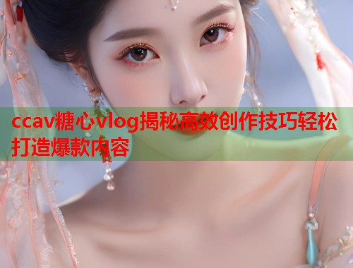 ccav糖心vlog揭秘高效创作技巧轻松打造爆款内容
