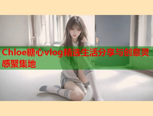 Chloe糖心vlog精选生活分享与创意灵感聚集地