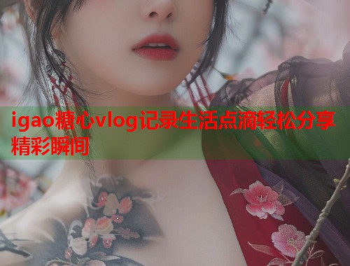 igao糖心vlog记录生活点滴轻松分享精彩瞬间