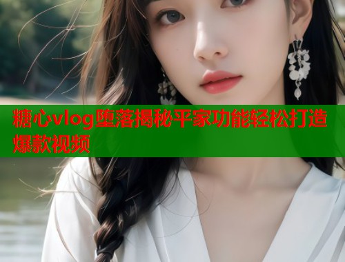 糖心vlog堕落揭秘平家功能轻松打造爆款视频