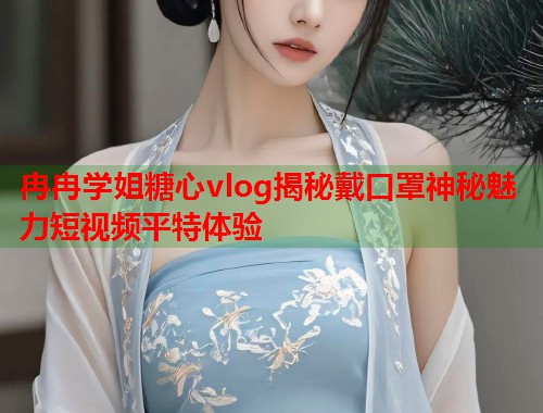 冉冉学姐糖心vlog揭秘戴口罩神秘魅力短视频平特体验